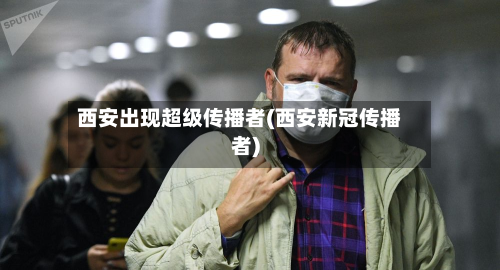 西安出现超级传播者(西安新冠传播者)