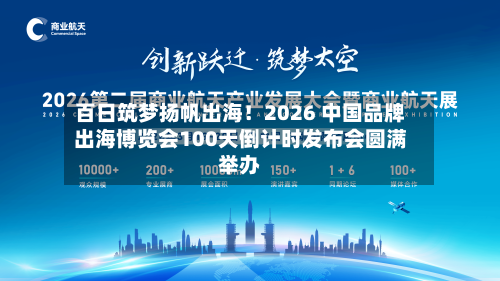 百日筑梦扬帆出海！2026 中国品牌出海博览会100天倒计时发布会圆满举办