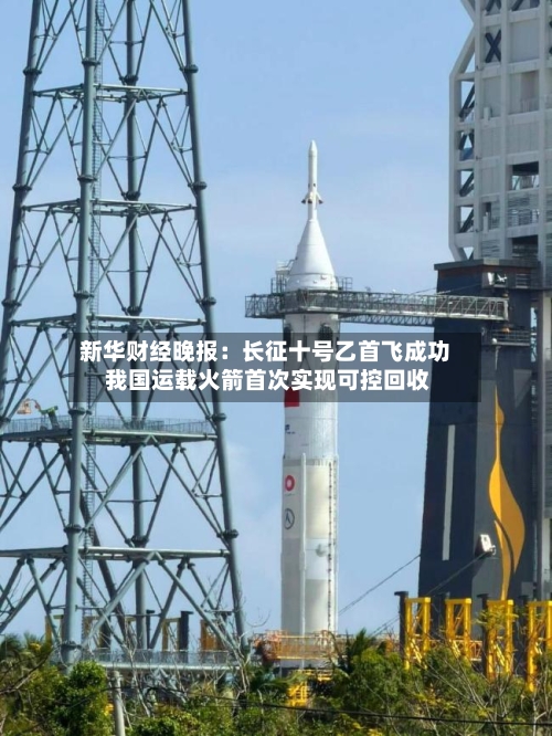新华财经晚报：长征十号乙首飞成功 我国运载火箭首次实现可控回收-第2张图片