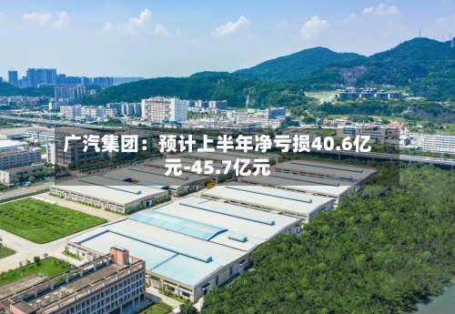 广汽集团：预计上半年净亏损40.6亿元-45.7亿元