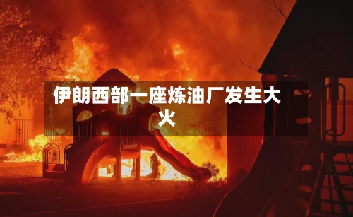 伊朗西部一座炼油厂发生大火