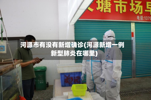 河源市有没有新增确诊(河源新增一例新型肺炎在哪里)-第3张图片