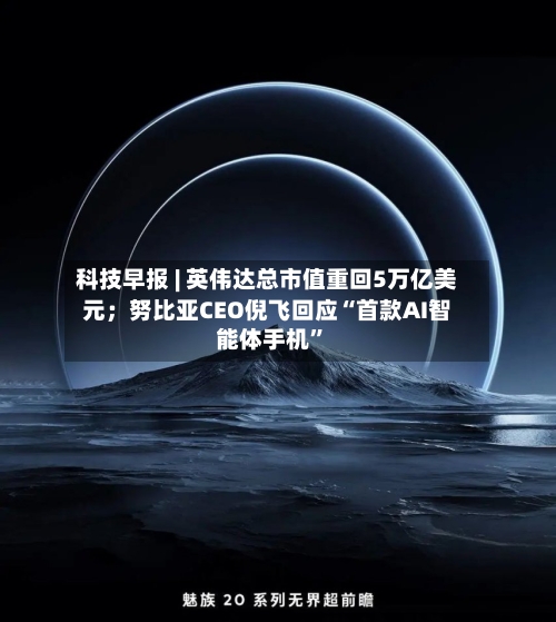 科技早报 | 英伟达总市值重回5万亿美元；努比亚CEO倪飞回应“首款AI智能体手机”-第2张图片