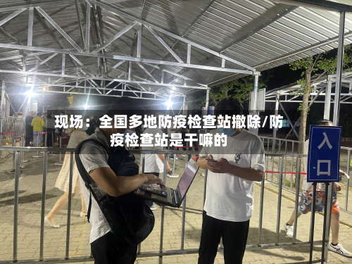 现场：全国多地防疫检查站撤除/防疫检查站是干嘛的-第2张图片