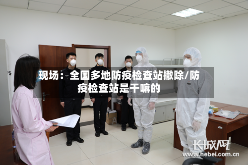 现场：全国多地防疫检查站撤除/防疫检查站是干嘛的