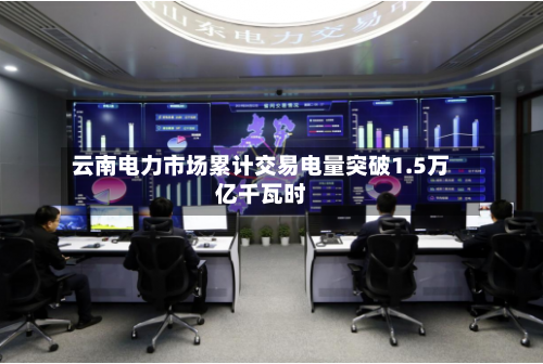 云南电力市场累计交易电量突破1.5万亿千瓦时