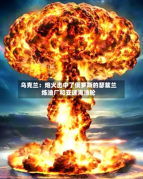 乌克兰：炮火击中了俄罗斯的瑟兹兰炼油厂和亚速海油轮-第2张图片