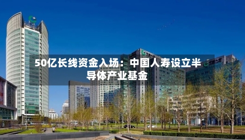 50亿长线资金入场:中国人寿设立半导体产业基金