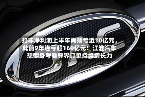扣非净利润上半年再预亏近10亿元，此前9年连亏超160亿元！江淮汽车想翻身考验尊界订单持续增长力-第2张图片
