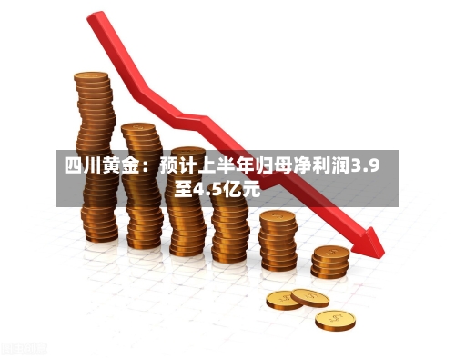 四川黄金：预计上半年归母净利润3.9至4.5亿元