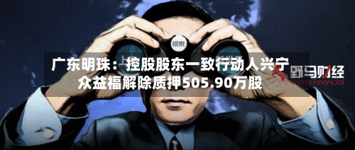 广东明珠：控股股东一致行动人兴宁众益福解除质押505.90万股