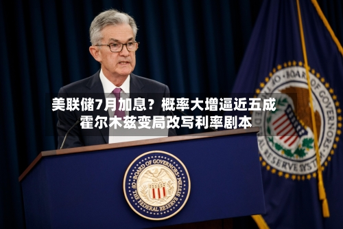 美联储7月加息？概率大增逼近五成 霍尔木兹变局改写利率剧本-第2张图片