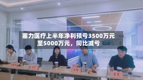 塞力医疗上半年净利预亏3500万元至5000万元，同比减亏