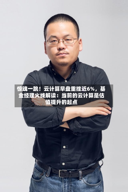 惊魂一跳!云计算早盘重挫近6%,基金经理火线解读:当前的云计算是估值提升的起点