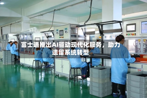 富士通推出AI驱动现代化服务，助力遗留系统转型
