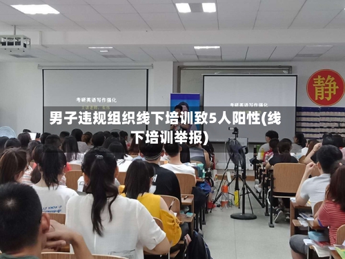 男子违规组织线下培训致5人阳性(线下培训举报)