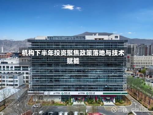 机构下半年投资聚焦政策落地与技术赋能-第2张图片