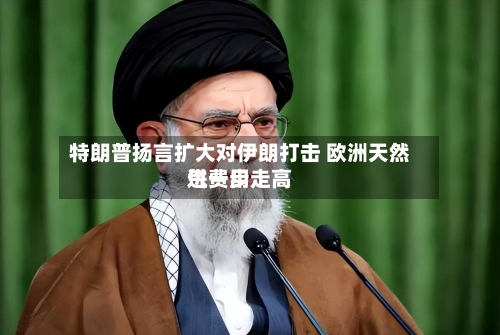 特朗普扬言扩大对伊朗打击 欧洲天然气费用
进一步走高-第2张图片