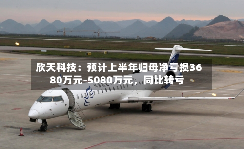 欣天科技:预计上半年归母净亏损3680万元-5080万元,同比转亏