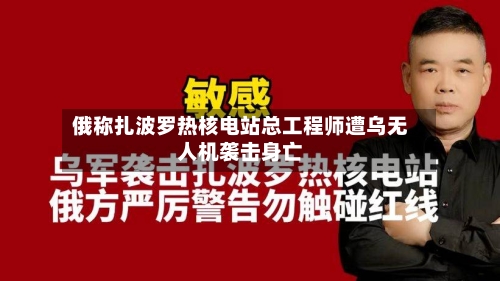 俄称扎波罗热核电站总工程师遭乌无人机袭击身亡-第2张图片