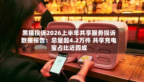黑猫投诉2026上半年共享服务投诉数据报告：总量超4.2万件 共享充电宝占比近四成