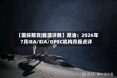 【国投期货|能源评数】原油：2026年7月IEA/EIA/OPEC机构月报点评-第2张图片