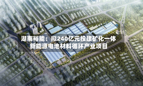 湖南裕能：拟240亿元投建矿化一体新能源电池材料循环产业项目