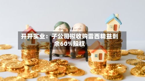 开开实业：子公司拟收购雷西精益剩余60%股权