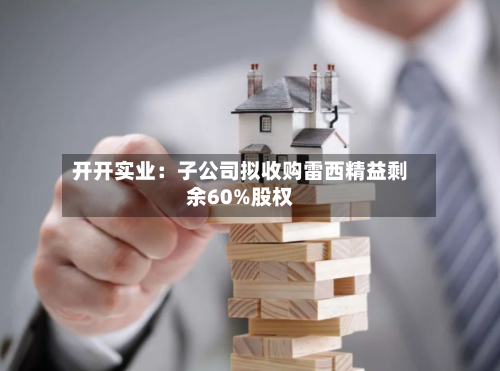 开开实业：子公司拟收购雷西精益剩余60%股权-第2张图片