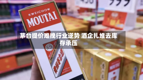 茅台提价难挽行业逆势 酒企扎堆去库存承压