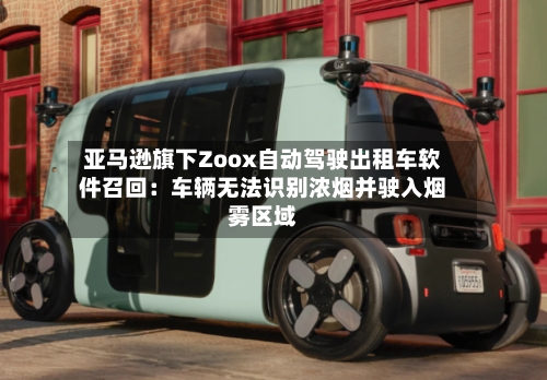 亚马逊旗下Zoox自动驾驶出租车软件召回：车辆无法识别浓烟并驶入烟雾区域