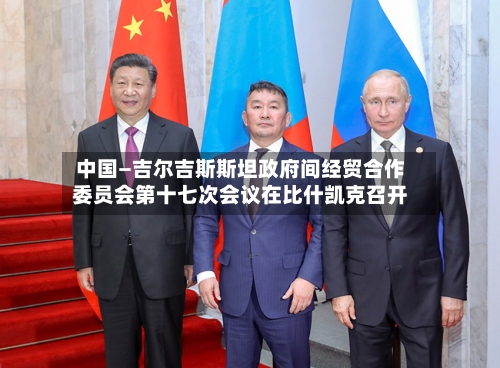 中国—吉尔吉斯斯坦政府间经贸合作委员会第十七次会议在比什凯克召开