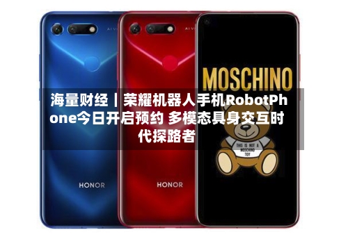 海量财经|荣耀机器人手机RobotPhone今日开启预约 多模态具身交互时代探路者