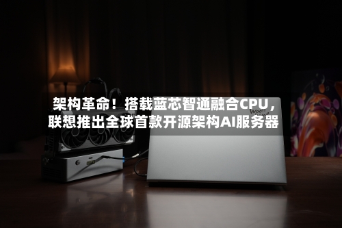 架构革命!搭载蓝芯智通融合CPU,联想推出全球首款开源架构AI服务器