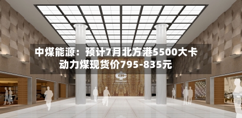 中煤能源:预计7月北方港5500大卡动力煤现货价795-835元-第2张图片
