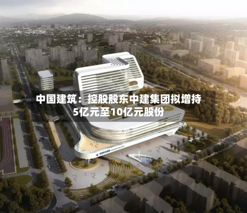 中国建筑:控股股东中建集团拟增持5亿元至10亿元股份-第2张图片