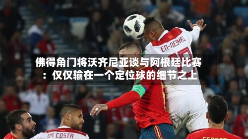 佛得角门将沃齐尼亚谈与阿根廷比赛:仅仅输在一个定位球的细节之上-第3张图片