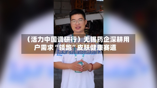 （活力中国调研行）无锡药企深耕用户需求“领跑”皮肤健康赛道-第3张图片