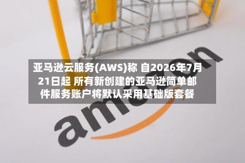 亚马逊云服务(AWS)称 自2026年7月21日起 所有新创建的亚马逊简单邮件服务账户将默认采用基础版套餐