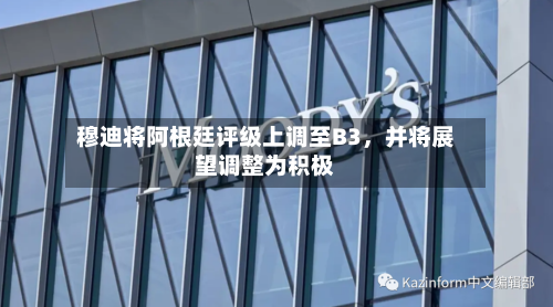 穆迪将阿根廷评级上调至B3,并将展望调整为积极