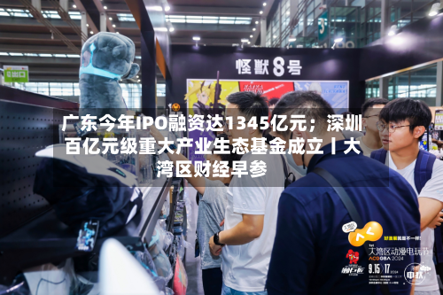 广东今年IPO融资达1345亿元；深圳百亿元级重大产业生态基金成立丨大湾区财经早参