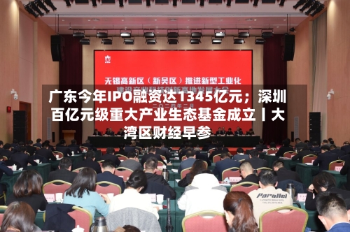 广东今年IPO融资达1345亿元；深圳百亿元级重大产业生态基金成立丨大湾区财经早参-第2张图片