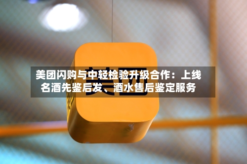 美团闪购与中轻检验升级合作:上线名酒先鉴后发、酒水售后鉴定服务