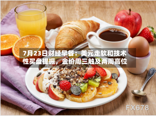 7月23日财经早餐：美元走软和技术性买盘提振，金价周三触及两周高位-第2张图片