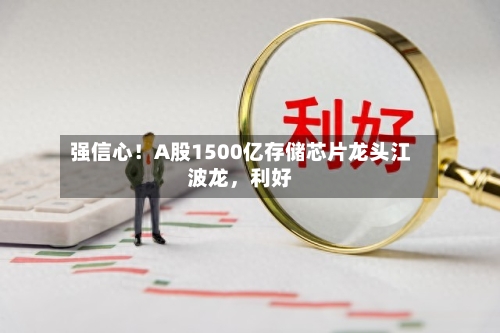 强信心！A股1500亿存储芯片龙头江波龙，利好-第2张图片