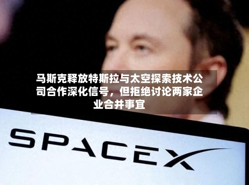 马斯克释放特斯拉与太空探索技术公司合作深化信号，但拒绝讨论两家企业合并事宜-第1张图片