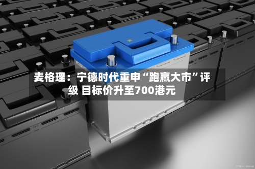 麦格理：宁德时代重申“跑赢大市”评级 目标价升至700港元-第1张图片