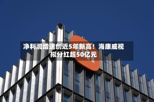 净利润增速创近5年新高!海康威视拟分红超50亿元-第2张图片