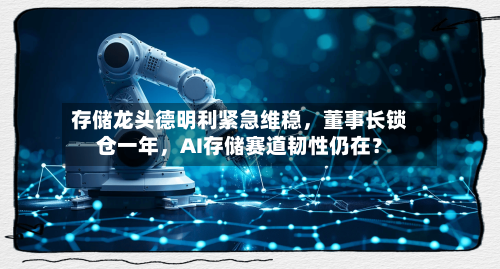 存储龙头德明利紧急维稳	，董事长锁仓一年，AI存储赛道韧性仍在？-第2张图片