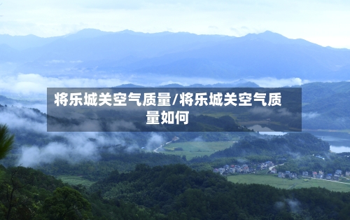 将乐城关空气质量/将乐城关空气质量如何
